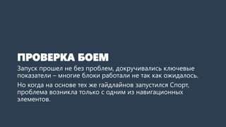 ПРОВЕРКА БОЕМ 
Запуск прошел не без проблем, докручивались ключевые показатели –многие блоки работали не так как ожидалось. 
Но когда на основе тех же гайдлайновзапустился Спорт, проблема возникла только с одним из навигационных элементов. Гайдлайныработали!  