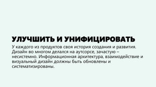 УЛУЧШИТЬ И УНИФИЦИРОВАТЬ 
У каждого из продуктов своя история создания и развития. Дизайн во многом делался на аутсорсе, зачастую – несистемно. Информационную архитектуру, взаимодействие и визуальный дизайн нужно было обновить и систематизировать.  