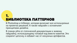 1. БИБЛИОТЕКА ПАТТЕРНОВ 
В Photoshop и InDesign, которая включает все используемые на проектах решения. А также гайдлайн с основными принципами дизайна. 
В планах уйти от статической документации к живому гайдлайну, использующему готовый код вместо макетов. Это сократит цепочку и избавит нас от ненужных артефактов.  