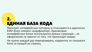 2. ЕДИНАЯ БАЗА КОДА 
Реализует интерфейсные паттерны и описывается в идеологии БЭМ (блок-элемент-модификатор). Одинаковые интерфейсные блоки используются на разных страницах –их оформление не зависит от того, что происходит вокруг. 
Не нужно каждый раз перепроверять, корректно ли показался блок на каждой из страниц.  
