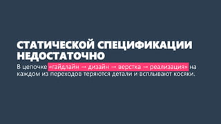 СТАТИЧЕСКОЙ СПЕЦИФИКАЦИИ НЕДОСТАТОЧНО 
Вцепочке «гайдлайн → дизайн → верстка → реализация» на каждом из переходов теряются детали и всплывают косяки.  
