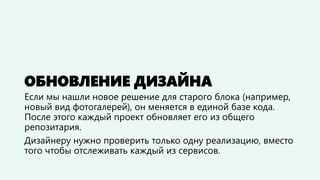 ОБНОВЛЕНИЕ ДИЗАЙНА 
Если мы нашли новое решение для старого блока (например, новый вид фотогалерей), он меняется в единой базе кода. После этого каждый проект обновляет его из общего репозитория. 
Дизайнеру нужно проверить только одну реализацию, вместо того чтобы отслеживать каждый из сервисов.  