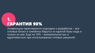 1. ГАРАНТИЯ 100%90% 
Унификация гарантируется подходом к разработке –все готовые блоки и элементы берутся из единой базы кода и только из нее. Еще на 10% –внимательностью и вдумчивостью при использовании готовых решений.  