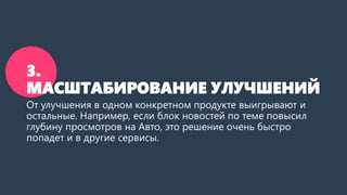 3. МАСШТАБИРОВАНИЕ УЛУЧШЕНИЙ 
От улучшения в одном конкретном продукте выигрывают и остальные. Например, если блок новостей по теме повысил глубину просмотров на Авто, это решение очень быстро попадет и в другие сервисы.  