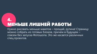 4. МЕНЬШЕ ЛИШНЕЙ РАБОТЫ 
Нужно рисовать меньше макетов –прощай, рутина! Страницу можно собрать из готовых блоков, причем в будущем – совсем без запуска Фотошопа. Это же касается различных спец.проектов.  