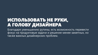 ИСПОЛЬЗОВАТЬ НЕ РУКИ, А ГОЛОВУ ДИЗАЙНЕРА 
Благодаря уменьшению рутины, есть возможность перевести фокус на продуктовые задачи и решение менее заметных, но также важных дизайнерских проблем. Повышение основных метрик, приятная анимация, тонкие нюансы адаптивности, приведение рекламы в человеческий вид –в бесконечном потоке на них не всегда хватало времени.  