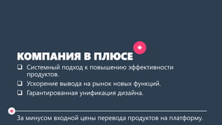 КОМПАНИЯ В ПЛЮСЕ 
Системный подход к повышению эффективности продуктов. 
Ускорение вывода на рынок новых функций. 
Гарантированная унификация дизайна. 
За минусом входной цены перевода продуктов на платформу. 
* 
*  