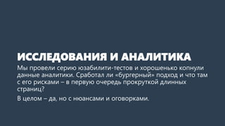 ИССЛЕДОВАНИЯ И АНАЛИТИКА 
Мы провели серию юзабилити-тестов и хорошенько копнули данные аналитики. Сработал ли «бургерный» подход и что там с его рисками –в первую очередь прокруткой длинных страниц? 
В целом –да, но с нюансами и оговорками.  
