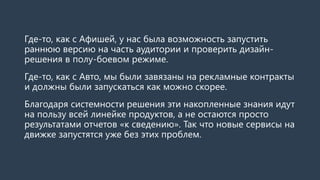 Где-то, как с Афишей, у нас была возможность запустить раннюю версию на часть аудитории и проверить дизайн- решения в полу-боевом режиме. 
Где-то, как с Авто, мы были завязаны на рекламные контракты и должны были запускаться как можно скорее. 
Но благодаря системности технологического решения, эти накопленные знания идут на пользу всей линейке продуктов, а не остаются просто результатами отчетов «к сведению». Так что новые сервисы на движке запустятся уже без этих проблем.  