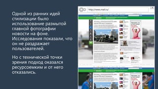 Одной из ранних идей стилизации было использование размытой фотографии новости на фоне. Исследования показали, что это не раздражает пользователей. 
Но с технической точки зрения подход оказался ресурсоемким, так что от него отказались. 
http://news.mail.ru/  