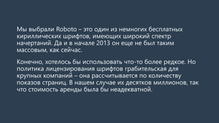 Мы выбрали Roboto–это один из немногих бесплатных кириллических шрифтов, имеющих широкий спектр начертаний. Да и в начале 2013 он еще не был таким массовым, как сейчас. 
Конечно, хотелось бы использовать что-то более редкое. Но политика лицензирования шрифтов грабительская для крупных компаний –она рассчитывается по количеству показов страниц. В нашем случае это десятки миллионов, так что стоимость аренды выходит неразумной.  