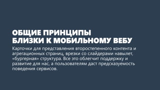 ОБЩИЕ ПРИНЦИПЫ БЛИЗКИ К МОБИЛЬНОМУ ВЕБУ 
Карточки для представления второстепенного контента и агрегационных страниц, врезки со слайдерами навылет, «бургерная» структура. Все это облегчит поддержку и развитие для нас, а пользователям даст предсказуемость поведения сервисов.  