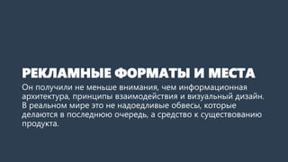 РЕКЛАМНЫЕ ФОРМАТЫ И МЕСТА 
Он получили не меньше внимания, чем информационная архитектура, принципы взаимодействия и визуальный дизайн. В реальном мире это не надоедливые обвесы, которые делаются в последнюю очередь, а средство к существованию продукта.  