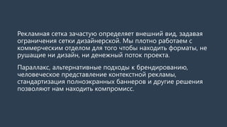 Рекламная сетка зачастую определяет внешний вид, задавая ограничения сетки дизайнерской. Мы плотно работаем с коммерческим отделом для того чтобы находить форматы, не рушащие ни дизайн, ни денежный поток проекта. 
Параллакс, альтернативные подходы к брендированию, человеческое представление контекстной рекламы, стандартизация полноэкранных баннеров и другие решения позволяют нам находить компромисс.  