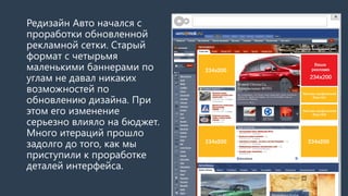 РедизайнАвто начался с проработки обновленной рекламной сетки. Старый формат с четырьмя маленькими баннерами по углам не давал никаких возможностей по обновлению дизайна. При этом его изменение серьезно влияло на бюджет. Много итераций прошло задолго до того, как мы приступили к проработке деталей интерфейса. 
http://auto.mail.ru/  