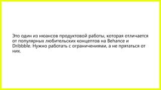 Это один из нюансов продуктовой работы, которая отличается от популярных любительских концептов на Behanceи Dribbble.Нужно работать с ограничениями, а не прятаться от них.  