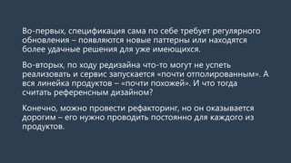 Во-первых, спецификация сама по себе требует регулярного обновления –появляются новые паттерны, находятся более удачные решения для уже имеющихся. 
Во-вторых, по ходу редизайнауспевают реализовать не все и сервис запускается «почти отполированным». А вся линейка продуктов –«почти похожей». И что тогда считать референснымдизайном? 
Конечно, можно провести рефакторинг. Но он оказывается дорогим –его нужно проводить постоянно для каждого из продуктов, при каждом более-менее заметном обновлении.  