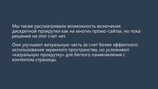 Мы также рассматривали возможность включения дискретной прокрутки как на многих промо-сайтах, но пока решения на этот счет нет. 
Это улучшит визуальную часть за счет более эффектного использования экранного пространства, но усложнит «казуальную прокрутку» для беглого ознакомления с контентом страницы.  
