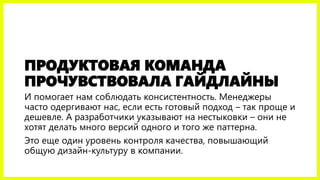 ПРОДУКТОВАЯ КОМАНДА ПРОЧУВСТВОВАЛА ГАЙДЛАЙНЫ 
И помогает нам соблюдать консистентность. Менеджеры часто одергивают нас, если есть готовый подход –так проще и дешевле. А разработчики указывают на нестыковки –они не хотят делать много версий одного и того же паттерна. 
Это еще один уровень контроля качества, повышающий общую дизайн-культуру в компании.  