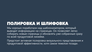 ПОЛИРОВКА И ШЛИФОВКА 
Мы хорошо поработали над шаблонизатором, который выводит информацию на сайтах. Он позволяет легко собирать новые страницы и обновлять уже собранные сразу по всей продуктовой линейке. 
Предстоит активная полировка визуального представления и продуктовой эффективности, хотя самое тяжелое позади.  