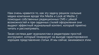 Нам очень нравится то, как эту задачу решили сильные медиа-компании вроде VoxMedia и Look at Media.С помощью собственных редакционных CMS с уймой возможностей и пре-заданных стилей оформления они выдают эффектный журнальный контент, который приятно читать и рассматривать. 
Такая система дает журналистам и редакторам простой инструмент, который генерирует на выходе гарантированно хорошее представление статьи. И мы сейчас занимаемся этим.  