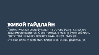 ЖИВОЙ ГАЙДЛАЙН 
Автоматическая спецификация на основе реальных кусков кода вместо картинок. С его помощью также можно будет собирать прототипы в приближенном к реальности виде, минуя InDesign. Примерно как в Bootstrap. 
Это еще один способ стать ближе к конечной реализации.  