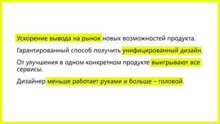 Ускорение вывода на рынок новых возможностей продукта. 
Гарантированный способ получить унифицированный дизайн. 
От улучшения в одном конкретном продукте выигрывают все сервисы. 
Дизайнер меньше работает руками и больше –головой.  
