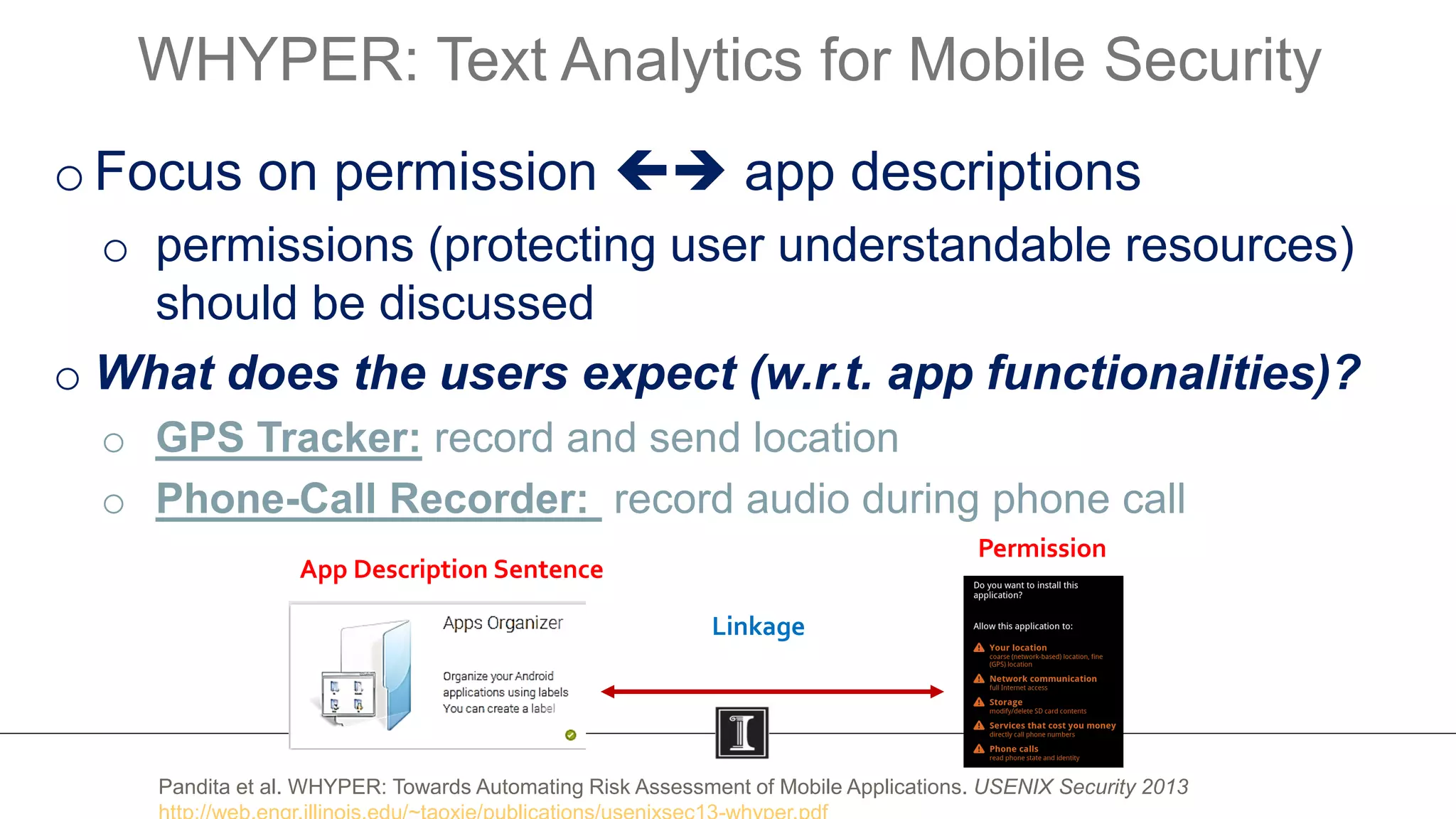 oFocus on permission  app descriptions
o permissions (protecting user understandable resources)
should be discussed
o What does the users expect (w.r.t. app functionalities)?
o GPS Tracker: record and send location
o Phone-Call Recorder: record audio during phone call
WHYPER: Text Analytics for Mobile Security
12
App Description Sentence
Permission
Linkage
Pandita et al. WHYPER: Towards Automating Risk Assessment of Mobile Applications. USENIX Security 2013
 