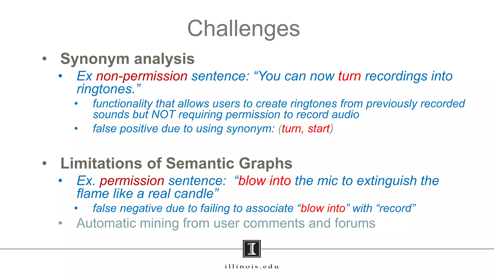 • Synonym analysis
• Ex non-permission sentence: “You can now turn recordings into
ringtones.”
• functionality that allows users to create ringtones from previously recorded
sounds but NOT requiring permission to record audio
• false positive due to using synonym: (turn, start)
• Limitations of Semantic Graphs
• Ex. permission sentence: “blow into the mic to extinguish the
flame like a real candle”
• false negative due to failing to associate “blow into” with “record”
• Automatic mining from user comments and forums
Challenges
15
 