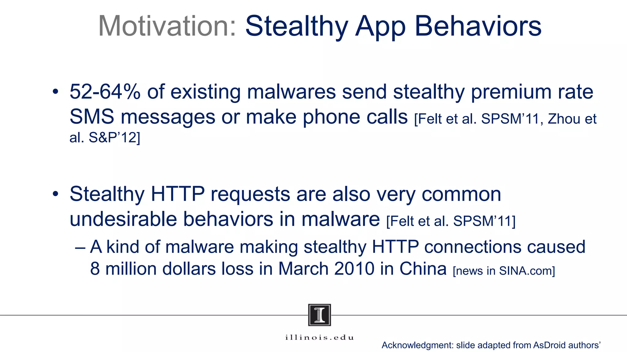 Motivation: Stealthy App Behaviors
• 52-64% of existing malwares send stealthy premium rate
SMS messages or make phone calls [Felt et al. SPSM’11, Zhou et
al. S&P’12]
• Stealthy HTTP requests are also very common
undesirable behaviors in malware [Felt et al. SPSM’11]
– A kind of malware making stealthy HTTP connections caused
8 million dollars loss in March 2010 in China [news in SINA.com]
Acknowledgment: slide adapted from AsDroid authors’
 