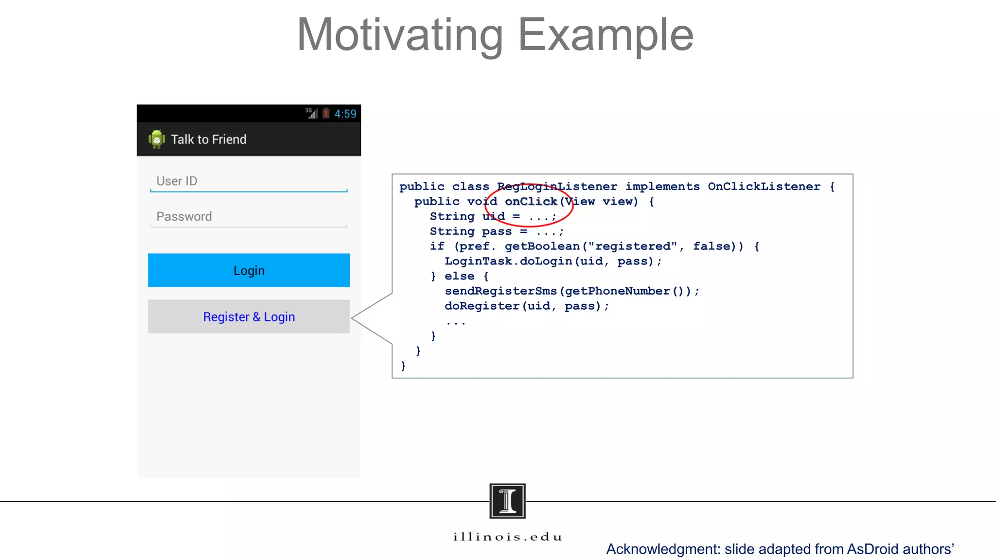 Motivating Example
public class RegLoginListener implements OnClickListener {
public void onClick(View view) {
String uid = ...;
String pass = ...;
if (pref. getBoolean("registered", false)) {
LoginTask.doLogin(uid, pass);
} else {
sendRegisterSms(getPhoneNumber());
doRegister(uid, pass);
...
}
}
}
Acknowledgment: slide adapted from AsDroid authors’
 
