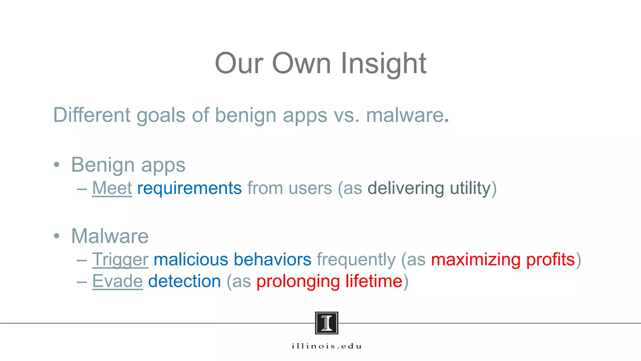 Our Own Insight
Different goals of benign apps vs. malware.
• Benign apps
– Meet requirements from users (as delivering utility)
• Malware
– Trigger malicious behaviors frequently (as maximizing profits)
– Evade detection (as prolonging lifetime)
26
 