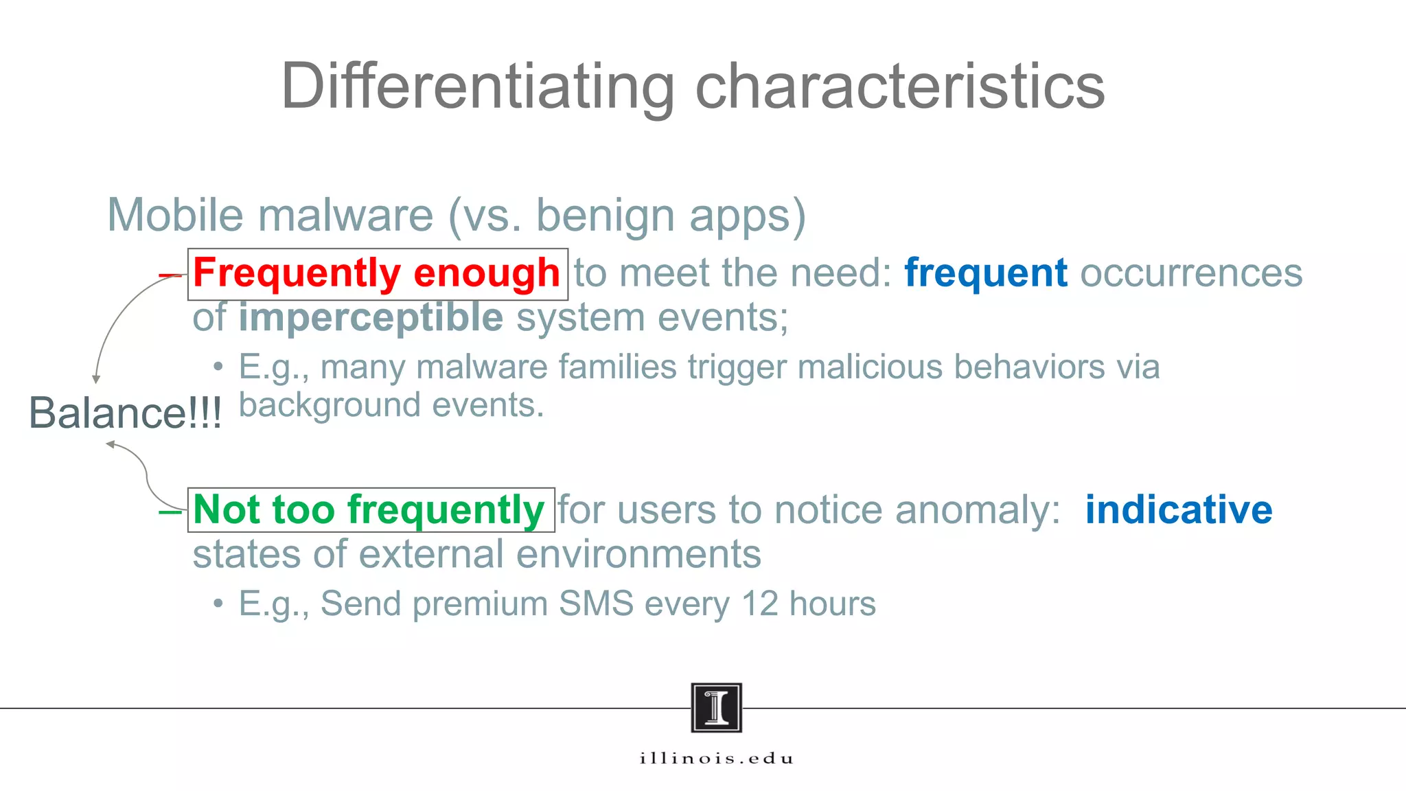 Differentiating characteristics
Mobile malware (vs. benign apps)
– Frequently enough to meet the need: frequent occurrences
of imperceptible system events;
• E.g., many malware families trigger malicious behaviors via
background events.
– Not too frequently for users to notice anomaly: indicative
states of external environments
• E.g., Send premium SMS every 12 hours
Balance!!!
 