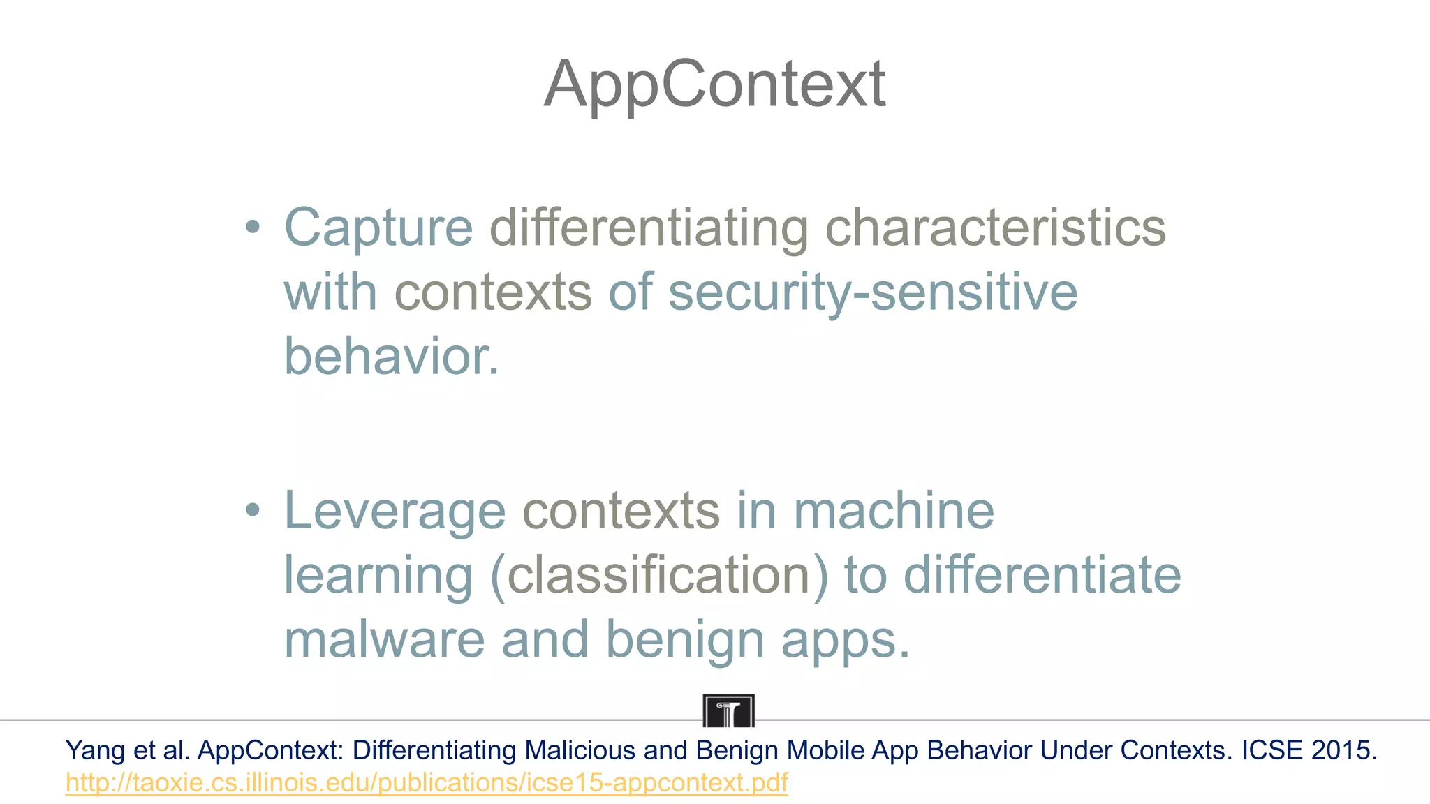 AppContext
• Capture differentiating characteristics
with contexts of security-sensitive
behavior.
• Leverage contexts in machine
learning (classification) to differentiate
malware and benign apps.
Yang et al. AppContext: Differentiating Malicious and Benign Mobile App Behavior Under Contexts. ICSE 2015.
http://taoxie.cs.illinois.edu/publications/icse15-appcontext.pdf
 