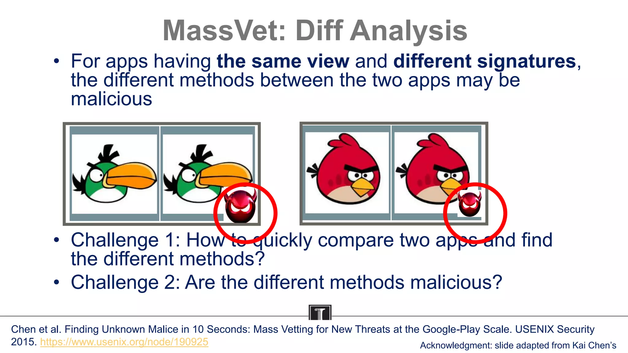 MassVet: Diff Analysis
• For apps having the same view and different signatures,
the different methods between the two apps may be
malicious
• Challenge 1: How to quickly compare two apps and find
the different methods?
• Challenge 2: Are the different methods malicious?
Chen et al. Finding Unknown Malice in 10 Seconds: Mass Vetting for New Threats at the Google-Play Scale. USENIX Security
2015. https://www.usenix.org/node/190925 Acknowledgment: slide adapted from Kai Chen’s
 