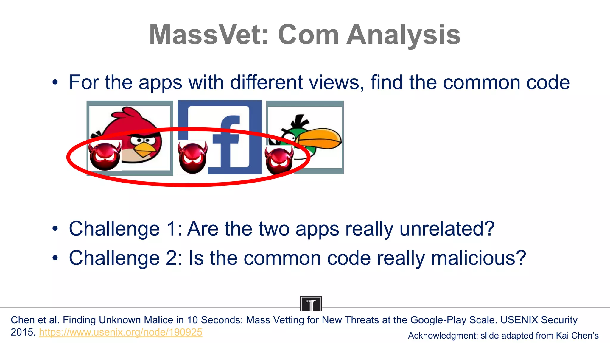 MassVet: Com Analysis
• For the apps with different views, find the common code
• Challenge 1: Are the two apps really unrelated?
• Challenge 2: Is the common code really malicious?
Chen et al. Finding Unknown Malice in 10 Seconds: Mass Vetting for New Threats at the Google-Play Scale. USENIX Security
2015. https://www.usenix.org/node/190925 Acknowledgment: slide adapted from Kai Chen’s
 