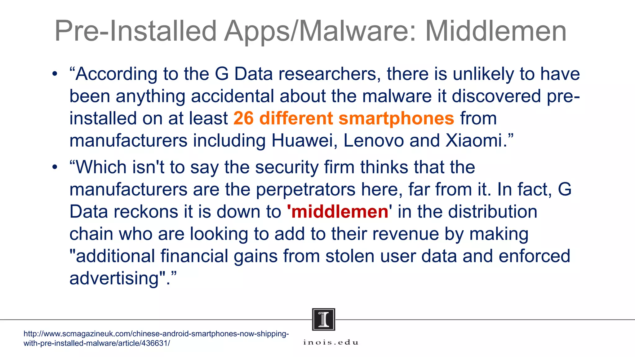 Pre-Installed Apps/Malware: Middlemen
• “According to the G Data researchers, there is unlikely to have
been anything accidental about the malware it discovered pre-
installed on at least 26 different smartphones from
manufacturers including Huawei, Lenovo and Xiaomi.”
• “Which isn't to say the security firm thinks that the
manufacturers are the perpetrators here, far from it. In fact, G
Data reckons it is down to 'middlemen' in the distribution
chain who are looking to add to their revenue by making
"additional financial gains from stolen user data and enforced
advertising".”
http://www.scmagazineuk.com/chinese-android-smartphones-now-shipping-
with-pre-installed-malware/article/436631/
 