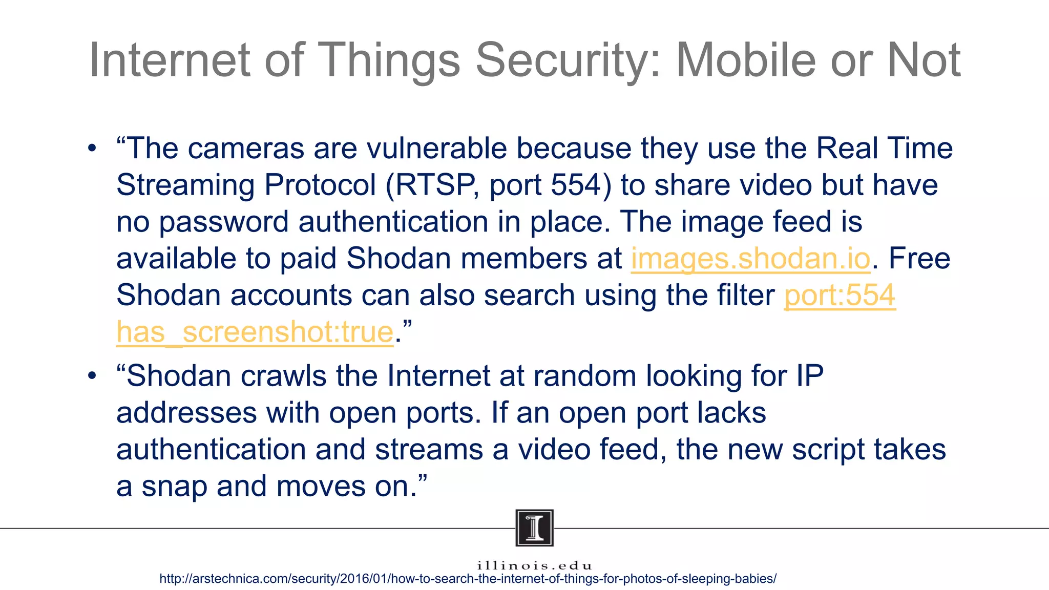 Internet of Things Security: Mobile or Not
• “The cameras are vulnerable because they use the Real Time
Streaming Protocol (RTSP, port 554) to share video but have
no password authentication in place. The image feed is
available to paid Shodan members at images.shodan.io. Free
Shodan accounts can also search using the filter port:554
has_screenshot:true.”
• “Shodan crawls the Internet at random looking for IP
addresses with open ports. If an open port lacks
authentication and streams a video feed, the new script takes
a snap and moves on.”
http://arstechnica.com/security/2016/01/how-to-search-the-internet-of-things-for-photos-of-sleeping-babies/
 
