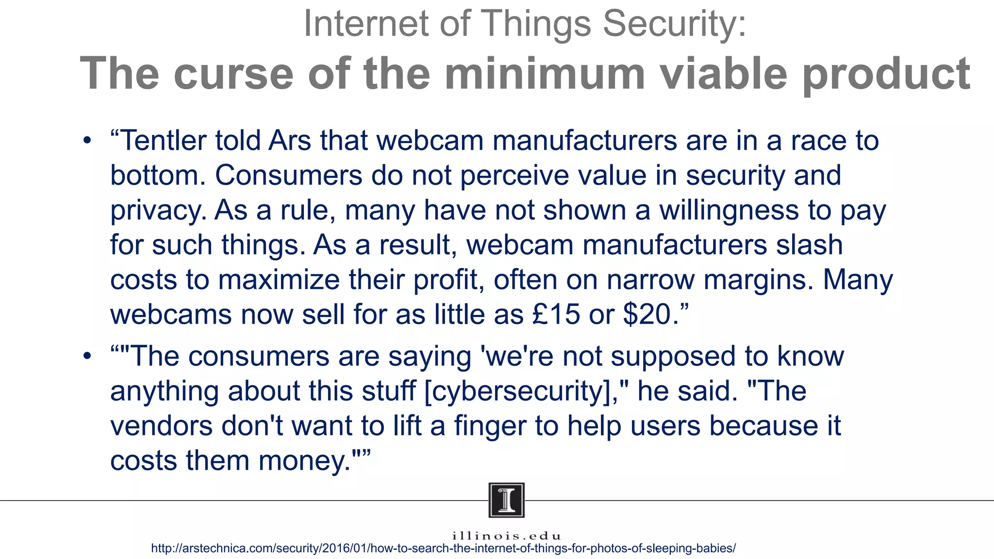 Internet of Things Security:
The curse of the minimum viable product
• “Tentler told Ars that webcam manufacturers are in a race to
bottom. Consumers do not perceive value in security and
privacy. As a rule, many have not shown a willingness to pay
for such things. As a result, webcam manufacturers slash
costs to maximize their profit, often on narrow margins. Many
webcams now sell for as little as £15 or $20.”
• “"The consumers are saying 'we're not supposed to know
anything about this stuff [cybersecurity]," he said. "The
vendors don't want to lift a finger to help users because it
costs them money."”
http://arstechnica.com/security/2016/01/how-to-search-the-internet-of-things-for-photos-of-sleeping-babies/
 