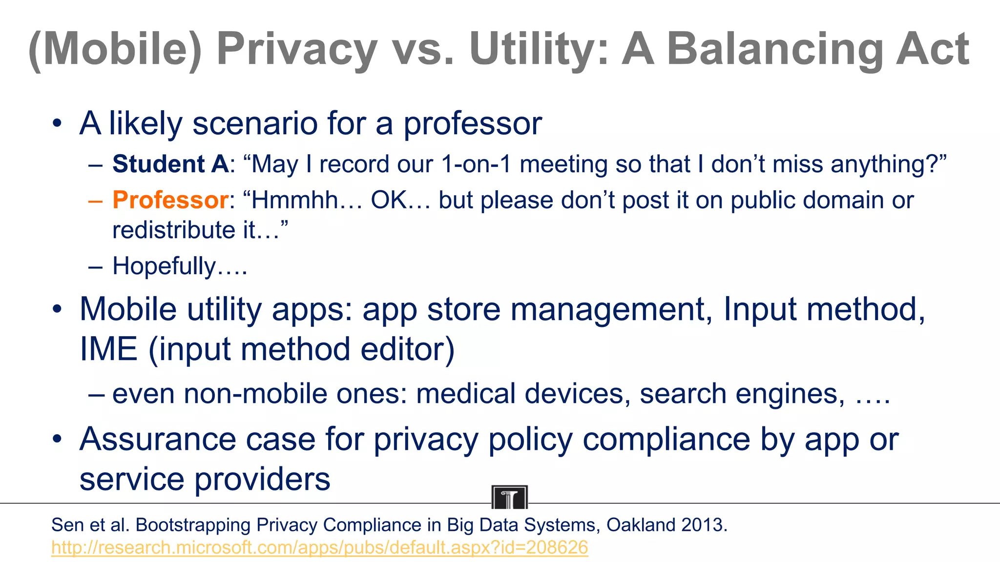 (Mobile) Privacy vs. Utility: A Balancing Act
• A likely scenario for a professor
– Student A: “May I record our 1-on-1 meeting so that I don’t miss anything?”
– Professor: “Hmmhh… OK… but please don’t post it on public domain or
redistribute it…”
– Hopefully….
• Mobile utility apps: app store management, Input method,
IME (input method editor)
– even non-mobile ones: medical devices, search engines, ….
• Assurance case for privacy policy compliance by app or
service providers
Sen et al. Bootstrapping Privacy Compliance in Big Data Systems, Oakland 2013.
http://research.microsoft.com/apps/pubs/default.aspx?id=208626
 