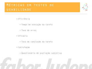 Métricas em testes de
usabilidade
• Eficiência
• Tempo de execução da tarefa
• Taxa de erros
• Eficácia
• Taxa de conclusão da tarefa
• Satisfação
• Questionário de avaliação subjetiva
 
