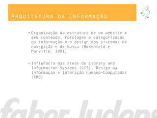 Arquitetura da Informação
• Organização da estrutura de um website e
seu conteúdo, rotulagem e categorização
da informação e o design dos sistemas de
navegação e de busca (Rosenfeld e
Morville, 2001)
• Influência das áreas de Library and
Information Systems (LIS), Design da
Informação e Interação Humano-Computador
(IHC)
 
