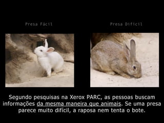 Segundo pesquisas na Xerox PARC, as pessoas buscam
informações da mesma maneira que animais. Se uma presa
parece muito difícil, a raposa nem tenta o bote.
Presa Fácil Presa Difícil
 