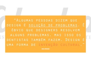“Algumas pessoas dizem que
design é solução de problemas. É
óbvio que designers resolvem
alguns problemas, mas isso os
dentistas também fazem. Design é
uma forma de invenção cultural.”
Jack Schulze
 