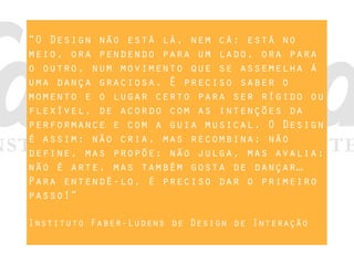 “O Design não está lá, nem cá; está no
meio, ora pendendo para um lado, ora para
o outro, num movimento que se assemelha à
uma dança graciosa. É preciso saber o
momento e o lugar certo para ser rígido ou
flexível, de acordo com as intenções da
performance e com a guia musical. O Design
é assim: não cria, mas recombina; não
define, mas propõe; não julga, mas avalia;
não é arte, mas também gosta de dançar…
Para entendê-lo, é preciso dar o primeiro
passo!”
Instituto Faber-Ludens de Design de Interação
 