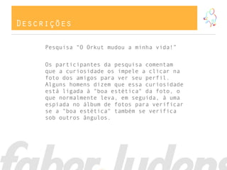 Descrições
Pesquisa “O Orkut mudou a minha vida!”
Os participantes da pesquisa comentam
que a curiosidade os impele a clicar na
foto dos amigos para ver seu perfil.
Alguns homens dizem que essa curiosidade
está ligada à "boa estética" da foto, o
que normalmente leva, em seguida, à uma
espiada no álbum de fotos para verificar
se a "boa estética" também se verifica
sob outros ângulos.
 