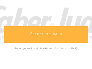 Estudo de caso
Redesign do Usabilidoido versão Seurat (2005)
 