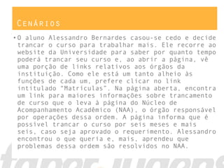 Cenários
•O aluno Alessandro Bernardes casou-se cedo e decide
trancar o curso para trabalhar mais. Ele recorre ao
website da Universidade para saber por quanto tempo
poderá trancar seu curso e, ao abrir a página, vê
uma porção de links relativos aos órgãos da
instituição. Como ele está um tanto alheio às
funções de cada um, prefere clicar no link
intitulado “Matrículas”. Na página aberta, encontra
um link para maiores informações sobre trancamento
de curso que o leva à página do Núcleo de
Acompanhamento Acadêmico (NAA), o órgão responsável
por operações dessa ordem. A página informa que é
possível trancar o curso por seis meses e mais
seis, caso seja aprovado o requerimento. Alessandro
encontrou o que queria e, mais, aprendeu que
problemas dessa ordem são resolvidos no NAA.
 