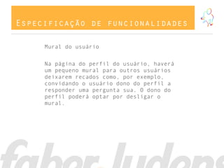 Especificação de funcionalidades
Mural do usuário
Na página do perfil do usuário, haverá
um pequeno mural para outros usuários
deixarem recados como, por exemplo,
convidando o usuário dono do perfil a
responder uma pergunta sua. O dono do
perfil poderá optar por desligar o
mural.
 