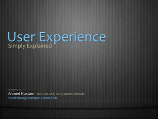 User Experience Simply Explained Prepared by Ahmed Hussam - MCP, MCDBA, GAIQ, AUGM, BDUGM Social Strategy Manager, Connect Ads 
